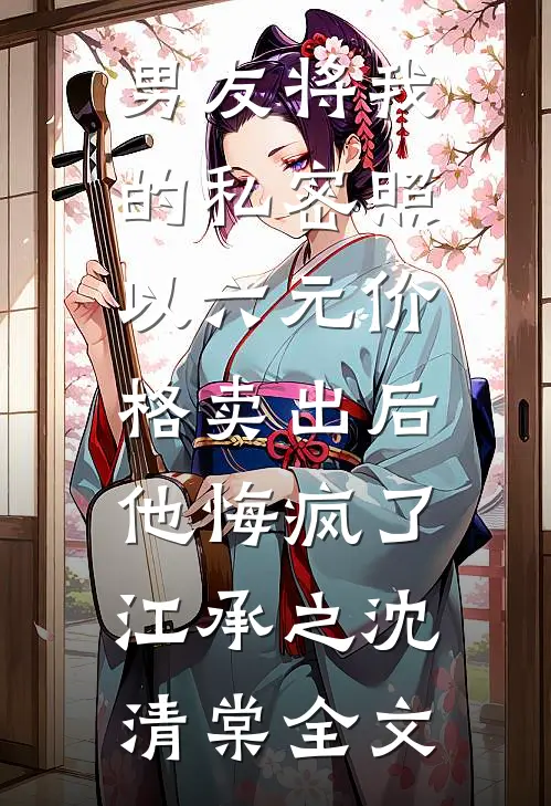 男友将我的私密照以六元价格卖出后，他悔疯了江承之沈清棠全文