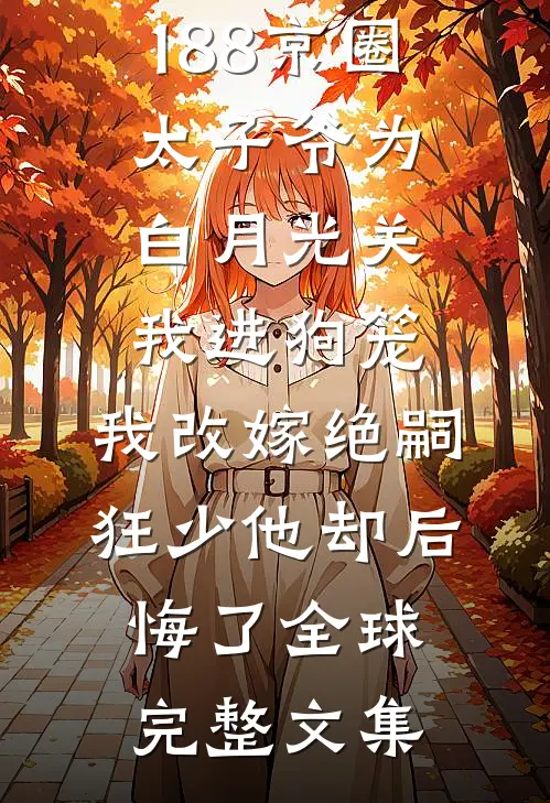 188京圈太子爷为白月光关我进狗笼，我改嫁绝嗣狂少他却后悔了全球完整文集