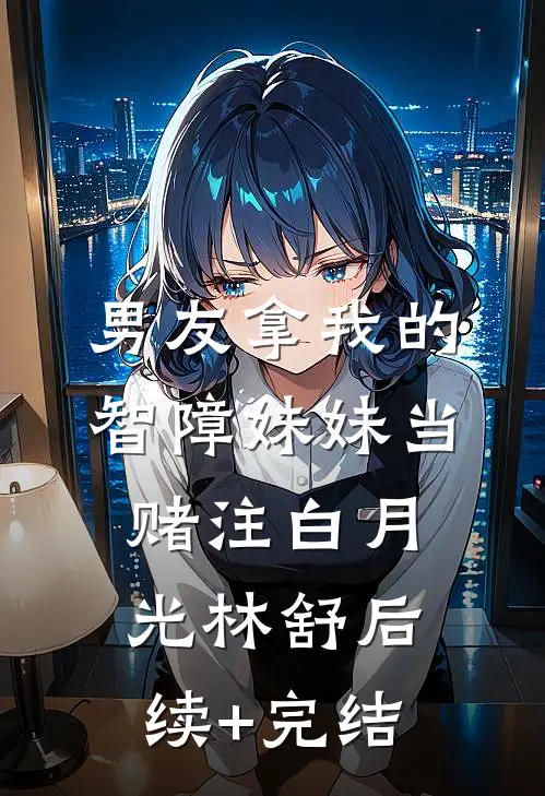 男友拿我的智障妹妹当赌注白月光林舒后续+完结