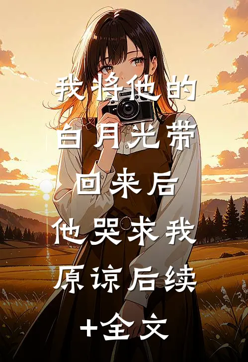 我将他的白月光带回来后，他哭求我原谅后续+全文