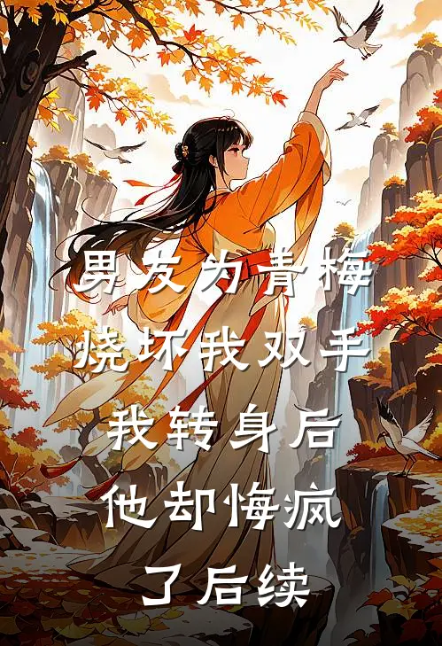 男友为青梅烧坏我双手，我转身后他却悔疯了后续