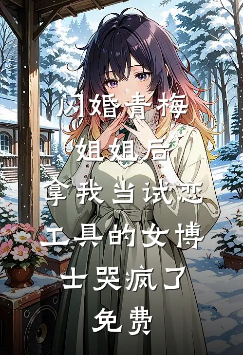 闪婚青梅姐姐后，拿我当试恋工具的女博士哭疯了。免费