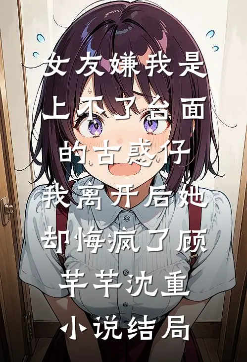 女友嫌我是上不了台面的古惑仔，我离开后她却悔疯了顾芊芊沈重小说结局