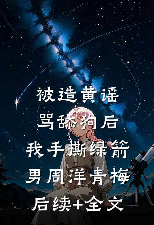 被造黄谣骂舔狗后，我手撕绿箭男周洋青梅后续+全文
