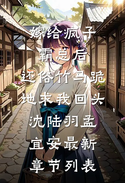 嫁给疯子霸总后，还俗竹马跪地求我回头沈陆羽孟宜安最新章节列表
