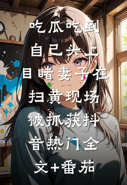 吃瓜吃到自己头上，目睹妻子在扫黄现场被抓获抖音热门全文+番茄