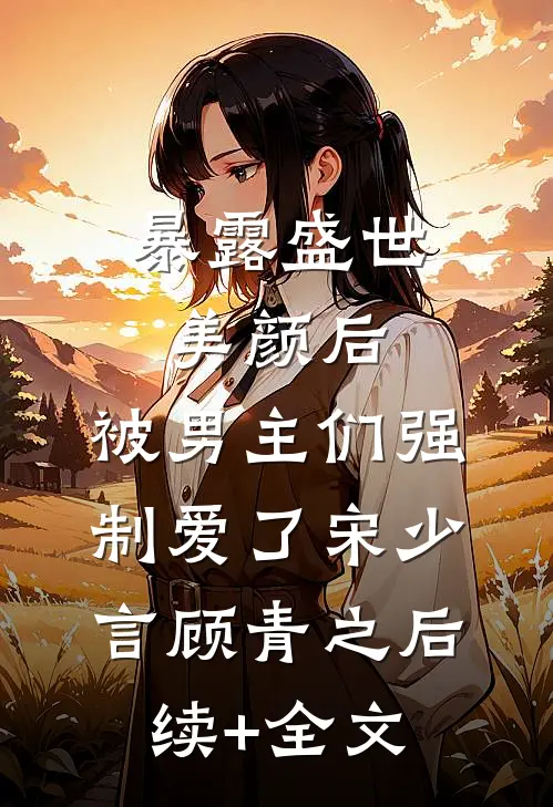 暴露盛世美颜后，被男主们强制爱了宋少言顾青之后续+全文