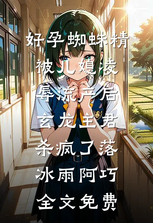 好孕蜘蛛精被儿媳凌辱流产后，玄龙主君杀疯了落冰雨阿巧全文免费
