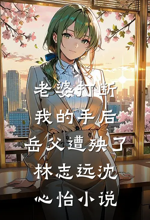 老婆打断我的手后，岳父遭殃了林志远沈心怡小说