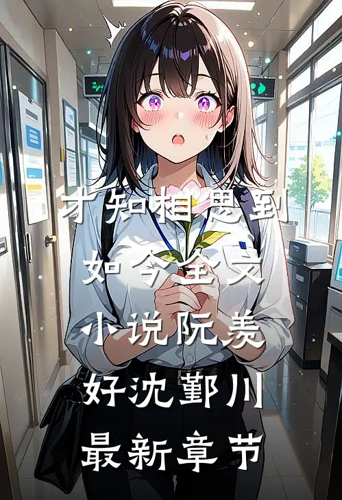 才知相思到如今全文小说阮羡好沈鄞川最新章节