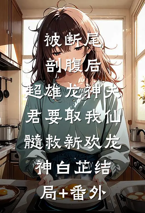 被断尾剖腹后，超雄龙神夫君要取我仙髓救新欢龙神白芷结局+番外