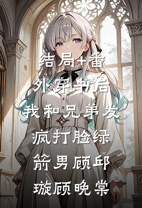 结局+番外穿书后，我和兄弟发疯打脸绿箭男顾邱璇顾晚棠