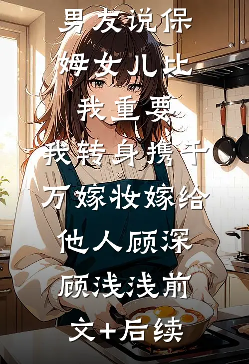 男友说保姆女儿比我重要，我转身携千万嫁妆嫁给他人顾深顾浅浅前文+后续