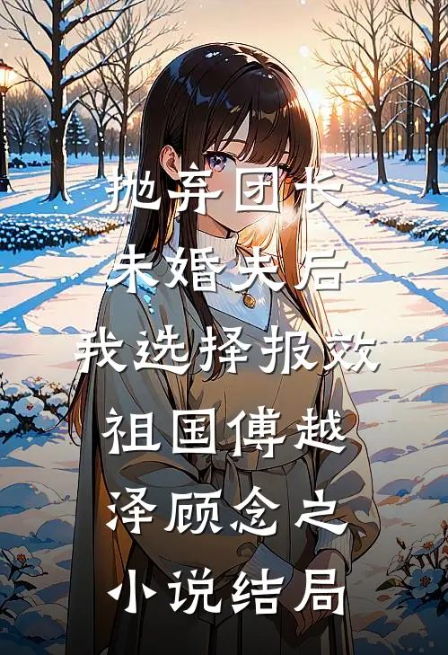 抛弃团长未婚夫后，我选择报效祖国傅越泽顾念之小说结局
