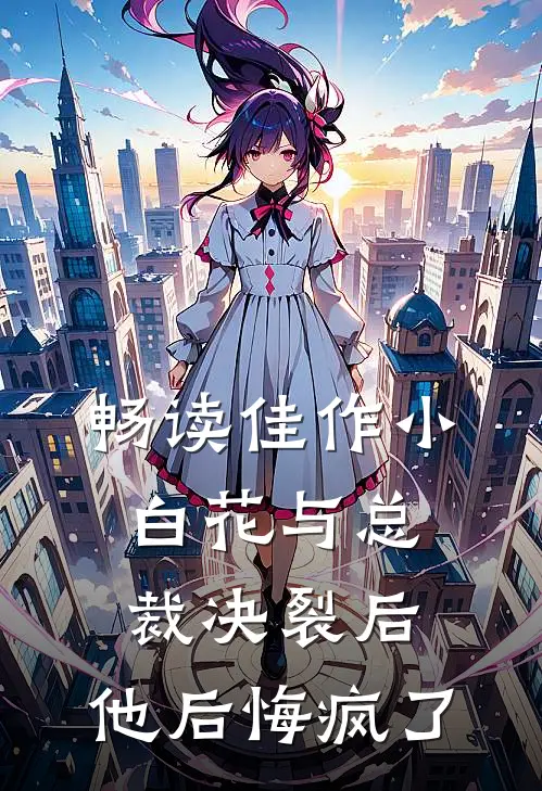畅读佳作小白花与总裁决裂后，他后悔疯了