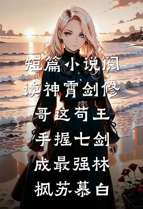 短篇小说阅读神霄剑修哥这苟王手握七剑成最强(林枫苏慕白)