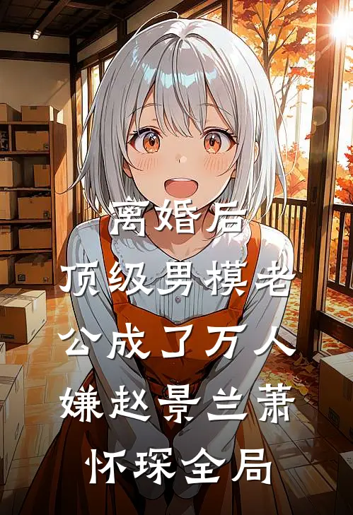 离婚后，顶级男模老公成了万人嫌赵景兰萧怀琛全局