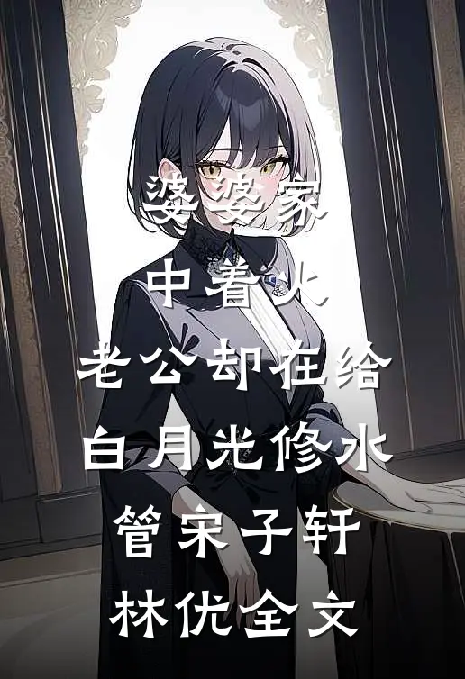 婆婆家中着火，老公却在给白月光修水管宋子轩林优全文