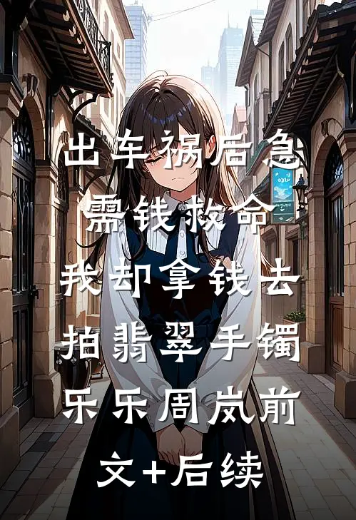 出车祸后急需钱救命，我却拿钱去拍翡翠手镯乐乐周岚前文+后续