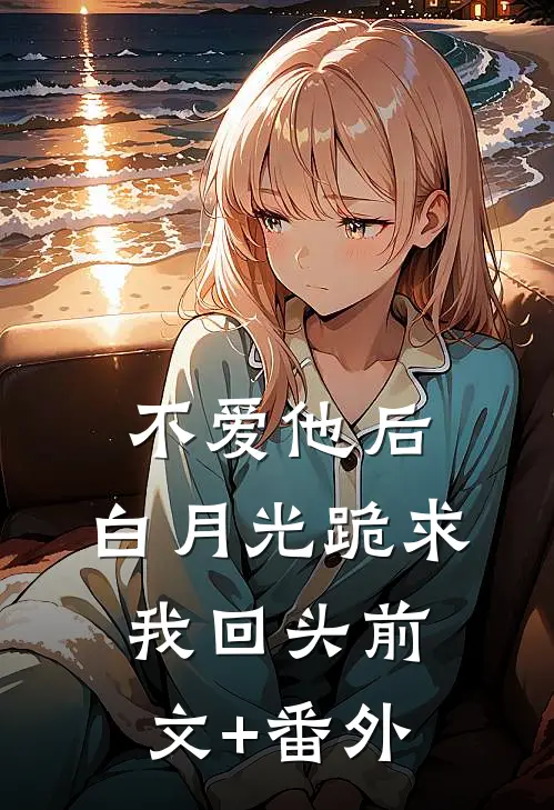 不爱他后，白月光跪求我回头前文+番外