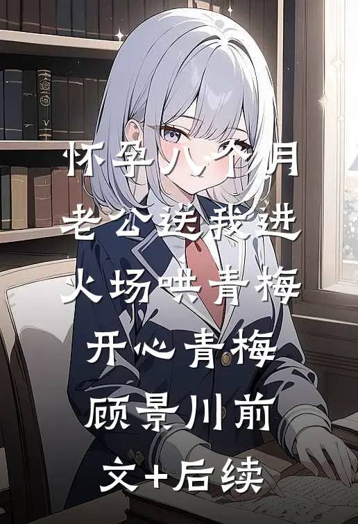 怀孕八个月，老公送我进火场哄青梅开心青梅顾景川前文+后续
