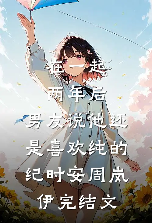 在一起两年后，男友说他还是喜欢纯的纪时安周岚伊完结文
