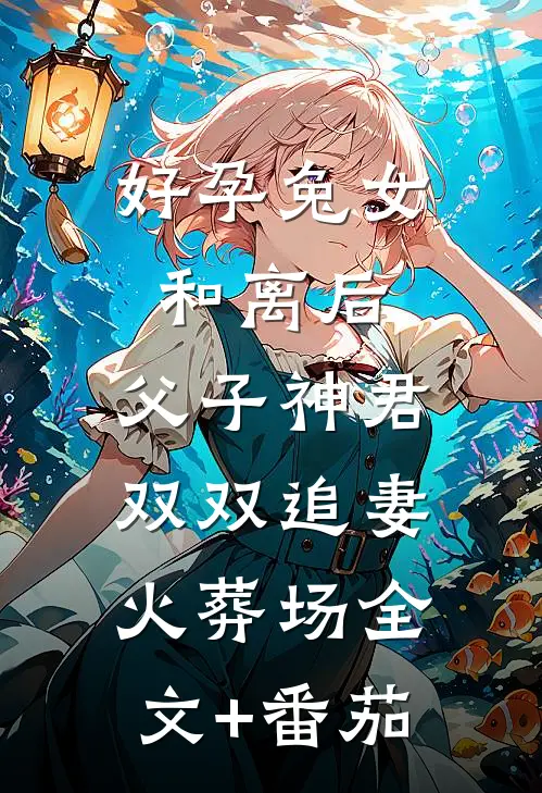 好孕兔女和离后，父子神君双双追妻火葬场全文+番茄