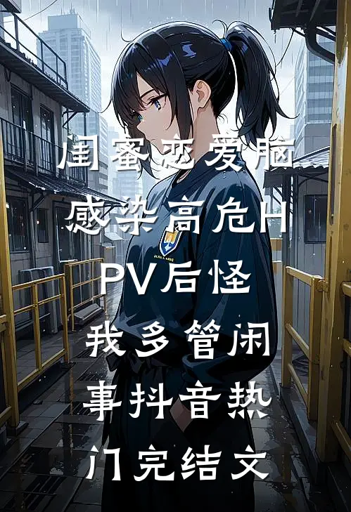 闺蜜恋爱脑，感染高危HPV后怪我多管闲事抖音热门完结文