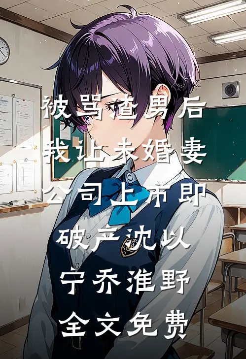 被骂渣男后，我让未婚妻公司上市即破产沈以宁乔淮野全文免费