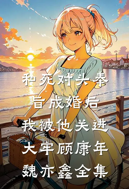 和死对头奉旨成婚后，我被他关进大牢顾康年魏亦鑫 全集