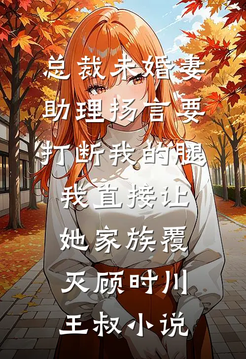 总裁未婚妻助理扬言要打断我的腿，我直接让她家族覆灭顾时川王叔小说