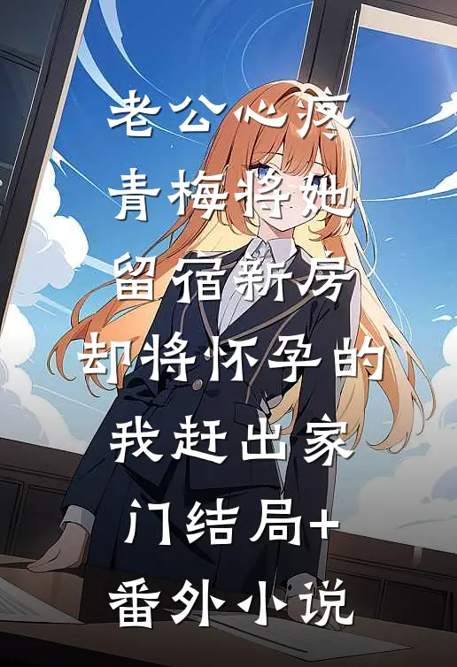 老公心疼青梅将她留宿新房，却将怀孕的我赶出家门结局+番外小说