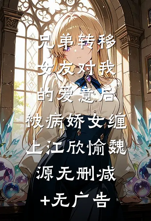 兄弟转移女友对我的爱意后，被病娇女缠上江欣愉魏源无删减+无广告