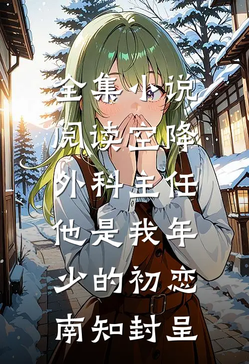 全集小说阅读空降外科主任,他是我年少的初恋南知封呈
