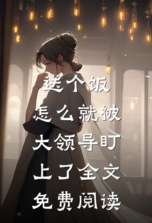 送个饭，怎么就被大领导盯上了全文免费阅读