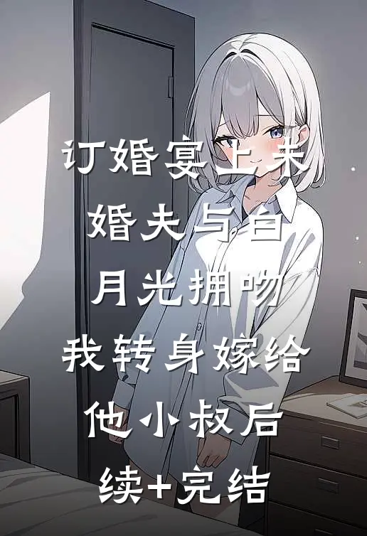 订婚宴上未婚夫与白月光拥吻，我转身嫁给他小叔后续+完结
