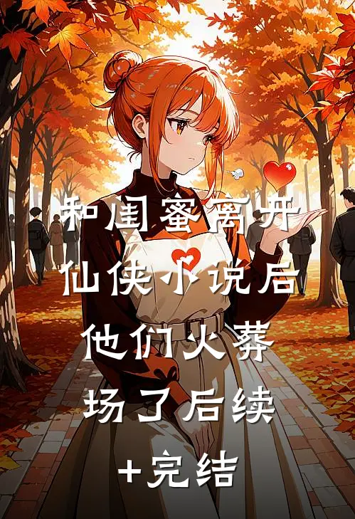 和闺蜜离开仙侠小说后，他们火葬场了后续+完结