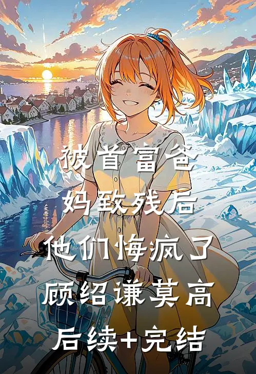 被首富爸妈致残后，他们悔疯了顾绍谦莫高后续+完结