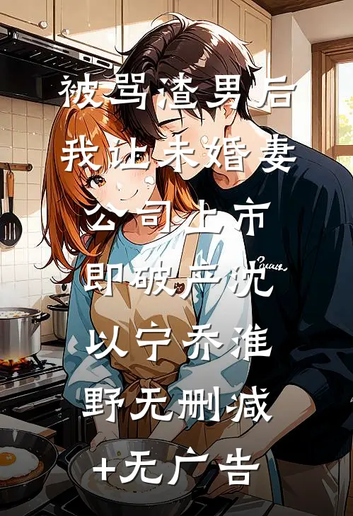 被骂渣男后，我让未婚妻公司上市即破产沈以宁乔淮野无删减+无广告