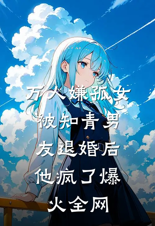 万人嫌孤女被知青男友退婚后，他疯了爆火全网