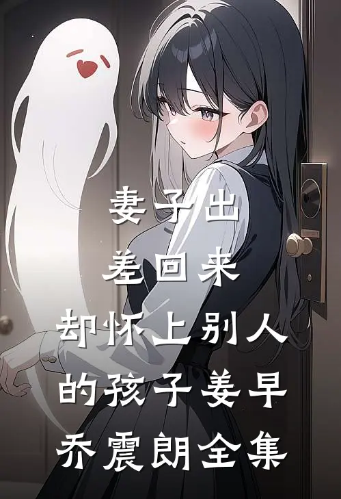 妻子出差回来，却怀上别人的孩子姜早乔震朗 全集