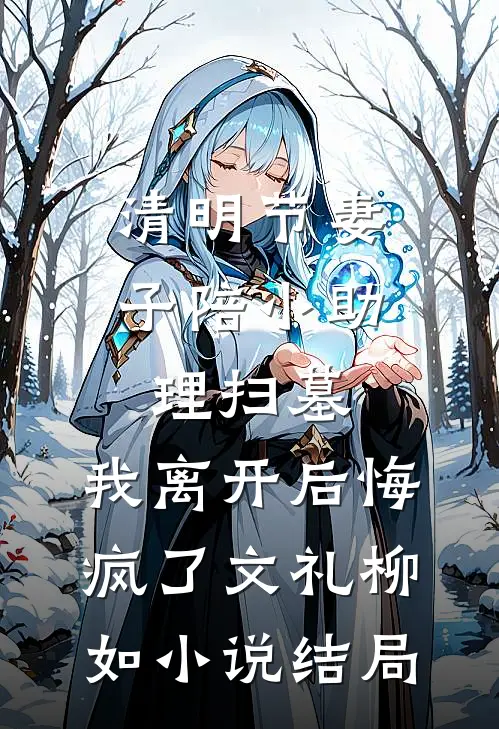 清明节妻子陪小助理扫墓，我离开后悔疯了文礼柳如小说结局