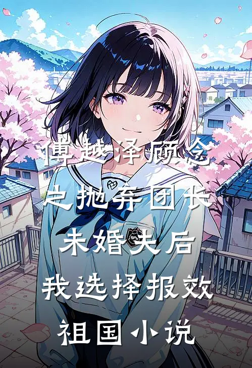 傅越泽顾念之抛弃团长未婚夫后，我选择报效祖国小说