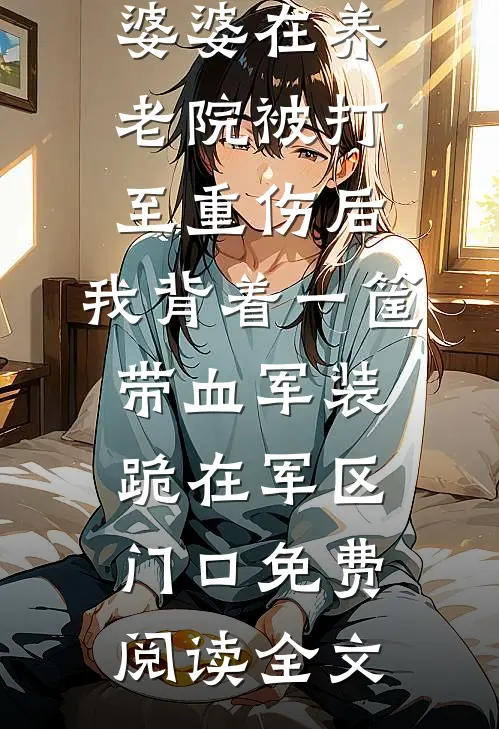 婆婆在养老院被打至重伤后，我背着一筐带血军装跪在军区门口免费阅读全文