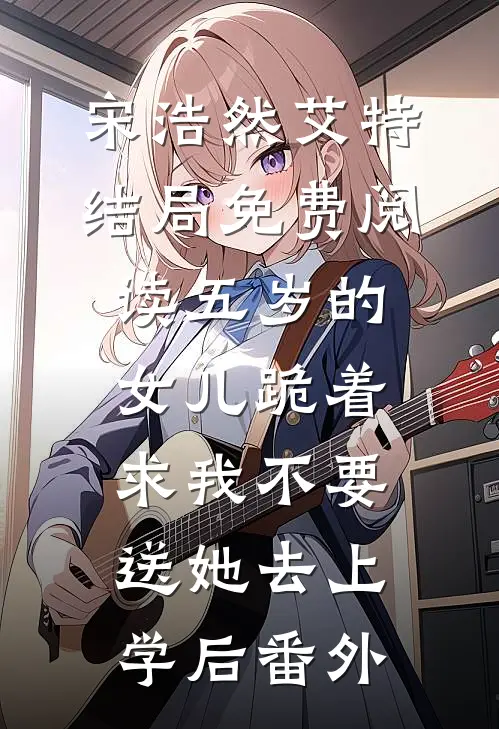 宋浩然艾特结局免费阅读五岁的女儿跪着求我不要送她去上学后番外