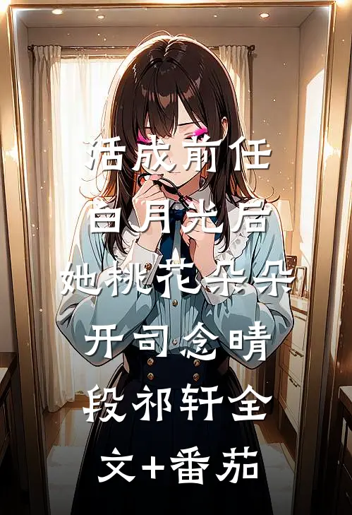 活成前任白月光后，她桃花朵朵开司念晴段祁轩全文+番茄