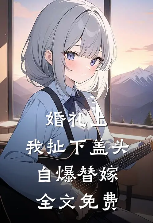 婚礼上，我扯下盖头自爆替嫁全文免费