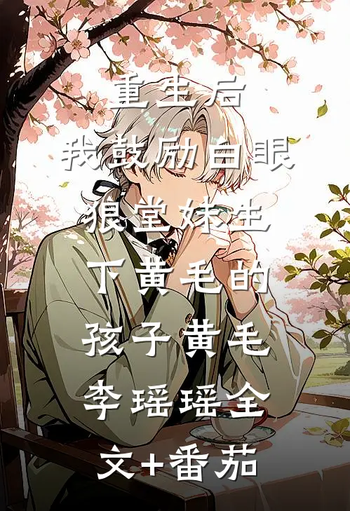 重生后，我鼓励白眼狼堂妹生下黄毛的孩子黄毛李瑶瑶全文+番茄