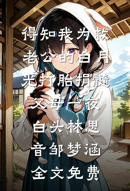 得知我为救老公的白月光打胎捐髓，父母一夜白头林思音邹梦涵全文免费