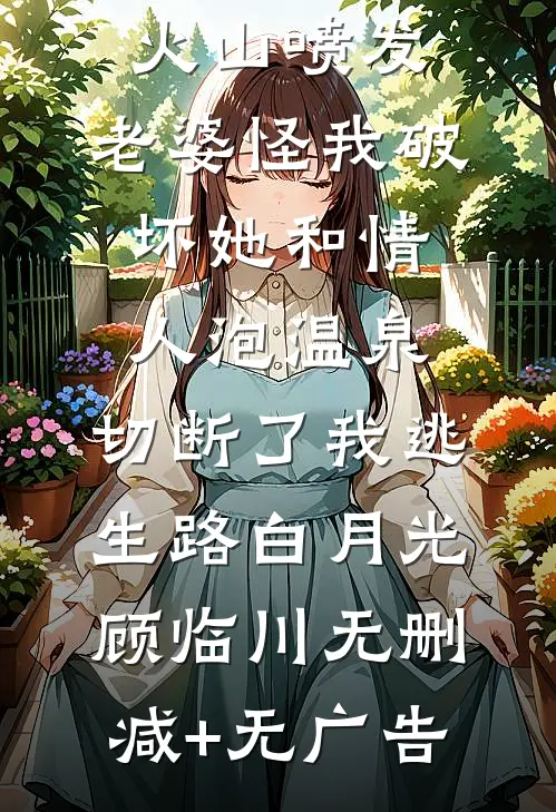 火山喷发，老婆怪我破坏她和情人泡温泉，切断了我逃生路白月光顾临川无删减+无广告